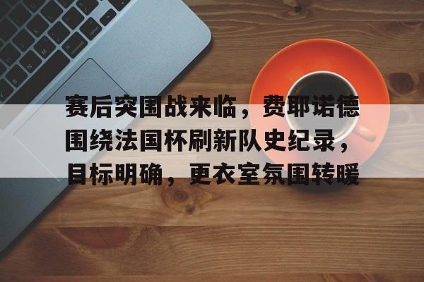 包含赛后突围战来临，费耶诺德围绕法国杯刷新队史纪录，目标明确，更衣室氛围转暖的词条-League of Legends